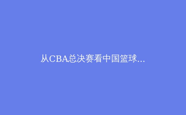 从CBA总决赛看中国篮球的战术进化与人才困境 - 2