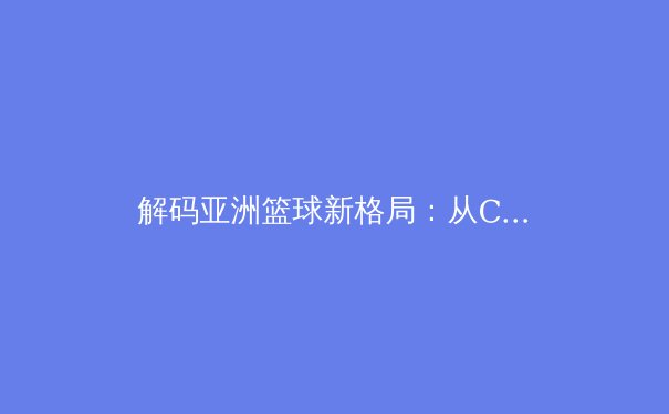 解码亚洲篮球新格局：从CBA联赛到世界杯的战术演进与人才革命