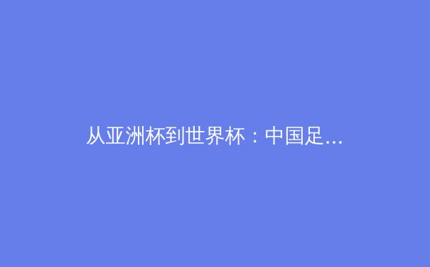 从亚洲杯到世界杯：中国足球青训体系的破局之路与未来展望